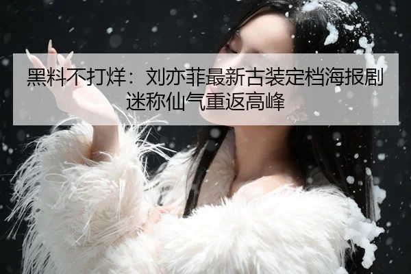 黑料不打烊：刘亦菲最新古装定档海报剧迷称仙气重返高峰